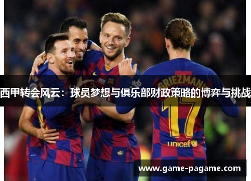 西甲转会风云：球员梦想与俱乐部财政策略的博弈与挑战