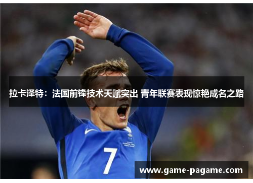 拉卡泽特：法国前锋技术天赋突出 青年联赛表现惊艳成名之路