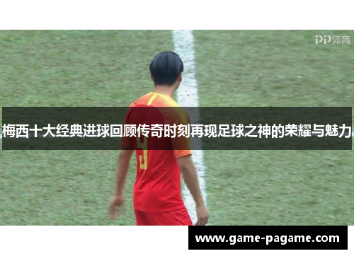 梅西十大经典进球回顾传奇时刻再现足球之神的荣耀与魅力 梅西十大经典进球回顾传奇时刻再现足球之神的荣耀与魅力
