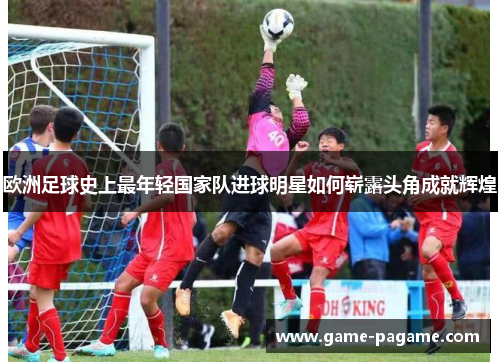 欧洲足球史上最年轻国家队进球明星如何崭露头角成就辉煌