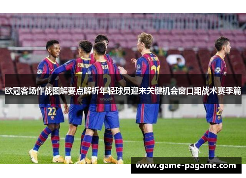 欧冠客场作战图解要点解析年轻球员迎来关键机会窗口期战术赛季篇