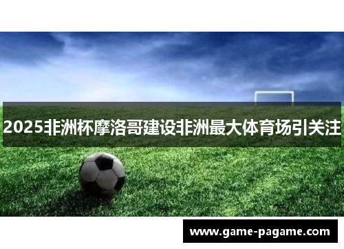 2025非洲杯摩洛哥建设非洲最大体育场引关注