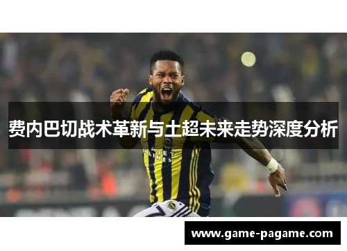 费内巴切战术革新与土超未来走势深度分析 费内巴切战术革新与土超未来走势深度分析