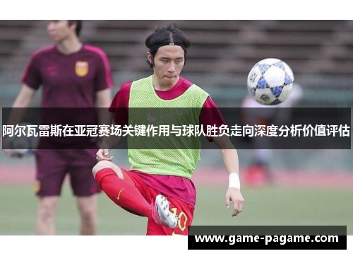 阿尔瓦雷斯在亚冠赛场关键作用与球队胜负走向深度分析价值评估