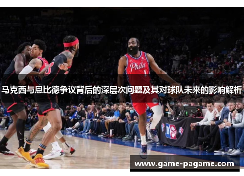 马克西与恩比德争议背后的深层次问题及其对球队未来的影响解析