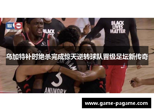 乌加特补时绝杀完成惊天逆转球队晋级足坛新传奇