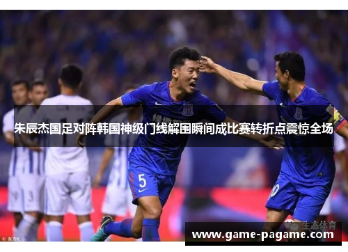 朱辰杰国足对阵韩国神级门线解围瞬间成比赛转折点震惊全场