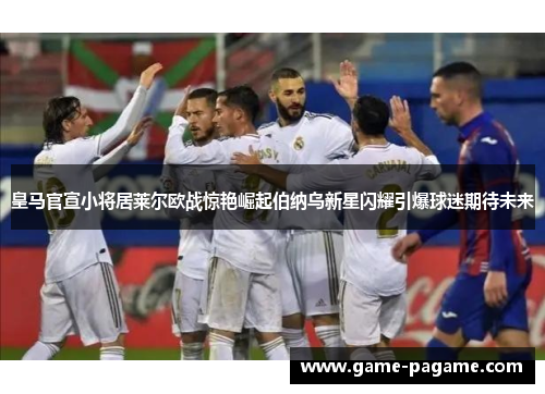 皇马官宣小将居莱尔欧战惊艳崛起伯纳乌新星闪耀引爆球迷期待未来